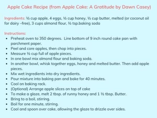 Cropped landscape lg 600 apple cake recipe  from apple cake a gratitude by dawn casey  ingredients   cup apple  4 eggs    cup honey    cup butter  melted  or coconut oil for dairy  free   3 cups almond flour    tsp.baking soda instructions p